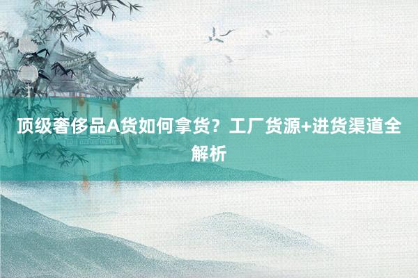 顶级奢侈品A货如何拿货？工厂货源+进货渠道全解析