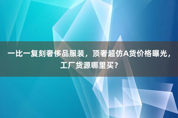 一比一复刻奢侈品服装，顶奢超仿A货价格曝光，工厂货源哪里买？