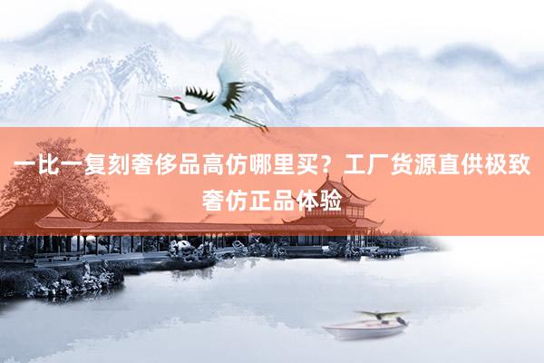 一比一复刻奢侈品高仿哪里买？工厂货源直供极致奢仿正品体验