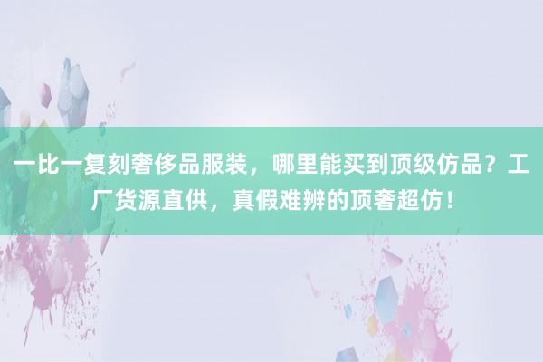 一比一复刻奢侈品服装，哪里能买到顶级仿品？工厂货源直供，真假难辨的顶奢超仿！