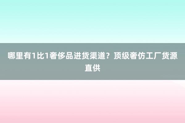 哪里有1比1奢侈品进货渠道？顶级奢仿工厂货源直供