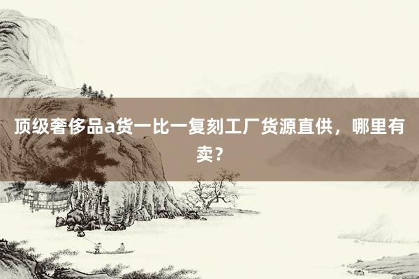 顶级奢侈品a货一比一复刻工厂货源直供，哪里有卖？