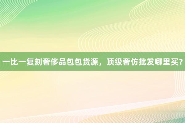 一比一复刻奢侈品包包货源，顶级奢仿批发哪里买？