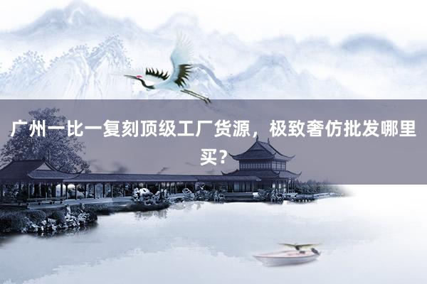 广州一比一复刻顶级工厂货源，极致奢仿批发哪里买？