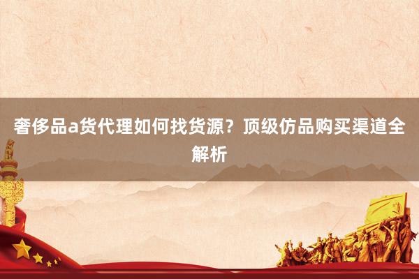 奢侈品a货代理如何找货源？顶级仿品购买渠道全解析