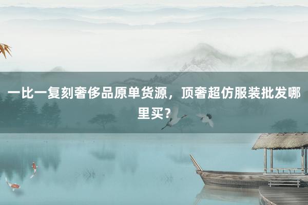 一比一复刻奢侈品原单货源，顶奢超仿服装批发哪里买？
