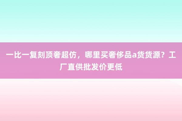 一比一复刻顶奢超仿，哪里买奢侈品a货货源？工厂直供批发价更低