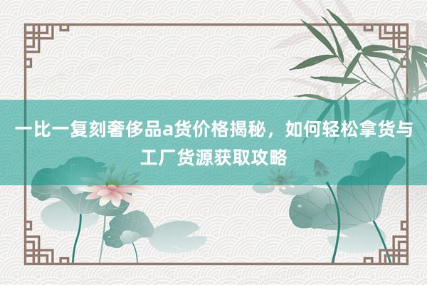 一比一复刻奢侈品a货价格揭秘，如何轻松拿货与工厂货源获取攻略