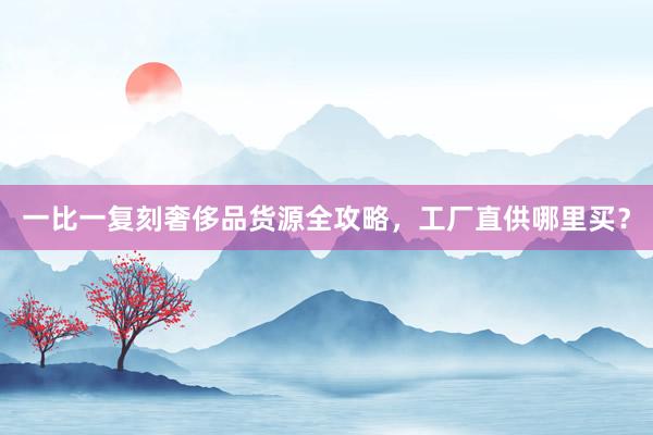 一比一复刻奢侈品货源全攻略，工厂直供哪里买？