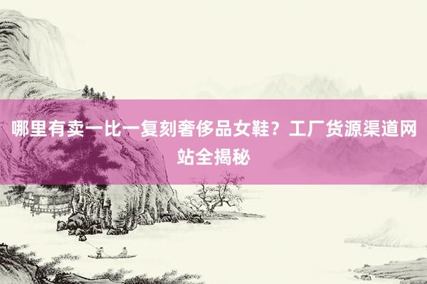 哪里有卖一比一复刻奢侈品女鞋？工厂货源渠道网站全揭秘