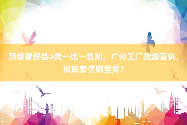 顶级奢侈品a货一比一复刻，广州工厂货源直供，极致奢仿哪里买？
