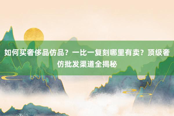 如何买奢侈品仿品？一比一复刻哪里有卖？顶级奢仿批发渠道全揭秘