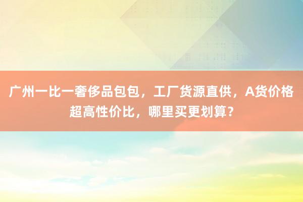 广州一比一奢侈品包包，工厂货源直供，A货价格超高性价比，哪里买更划算？