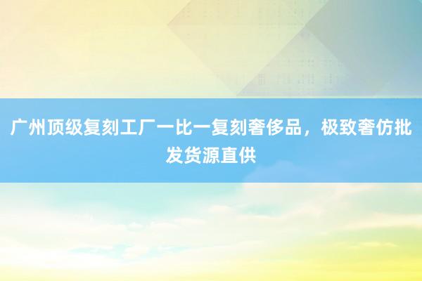 广州顶级复刻工厂一比一复刻奢侈品，极致奢仿批发货源直供