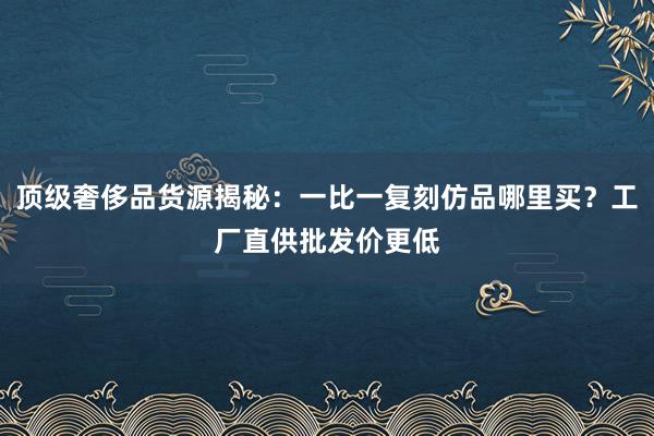 顶级奢侈品货源揭秘：一比一复刻仿品哪里买？工厂直供批发价更低