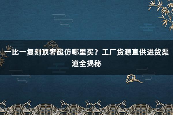 一比一复刻顶奢超仿哪里买？工厂货源直供进货渠道全揭秘