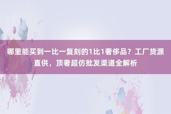 哪里能买到一比一复刻的1比1奢侈品？工厂货源直供，顶奢超仿批发渠道全解析