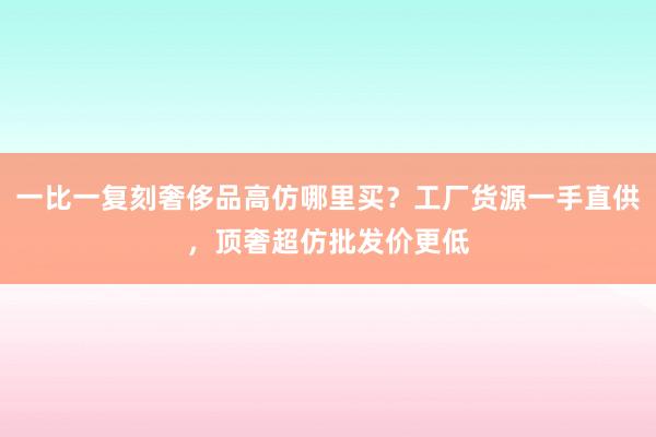 一比一复刻奢侈品高仿哪里买？工厂货源一手直供，顶奢超仿批发价更低