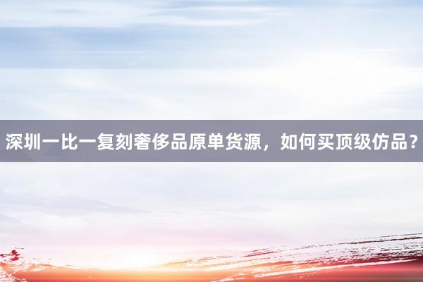 深圳一比一复刻奢侈品原单货源，如何买顶级仿品？
