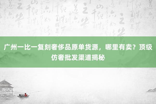 广州一比一复刻奢侈品原单货源，哪里有卖？顶级仿奢批发渠道揭秘