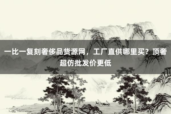 一比一复刻奢侈品货源网，工厂直供哪里买？顶奢超仿批发价更低