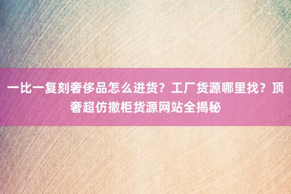 一比一复刻奢侈品怎么进货？工厂货源哪里找？顶奢超仿撤柜货源网站全揭秘