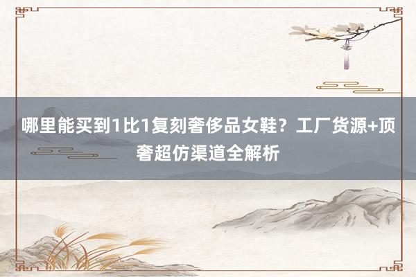 哪里能买到1比1复刻奢侈品女鞋？工厂货源+顶奢超仿渠道全解析