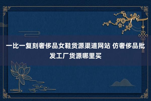 一比一复刻奢侈品女鞋货源渠道网站 仿奢侈品批发工厂货源哪里买