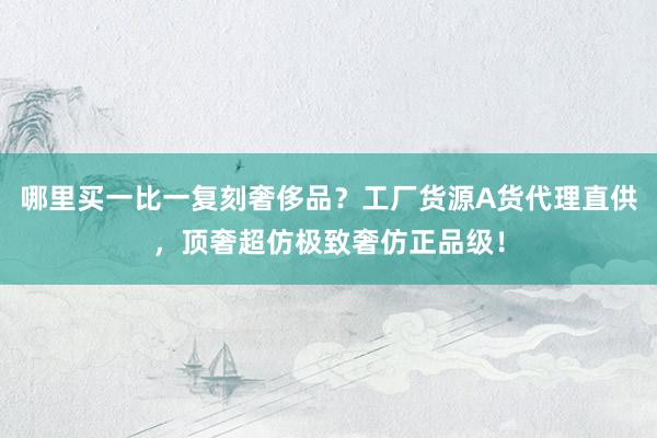 哪里买一比一复刻奢侈品？工厂货源A货代理直供，顶奢超仿极致奢仿正品级！