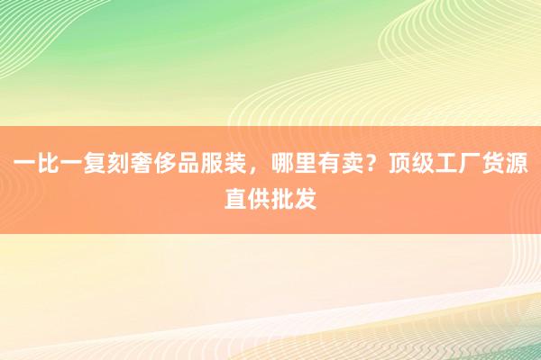 一比一复刻奢侈品服装，哪里有卖？顶级工厂货源直供批发