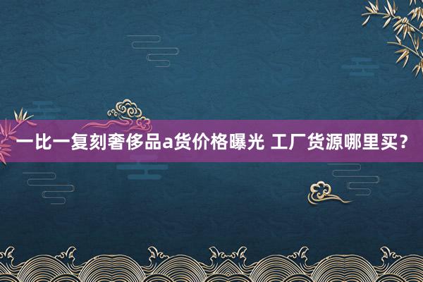 一比一复刻奢侈品a货价格曝光 工厂货源哪里买？
