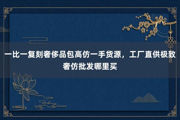 一比一复刻奢侈品包高仿一手货源，工厂直供极致奢仿批发哪里买