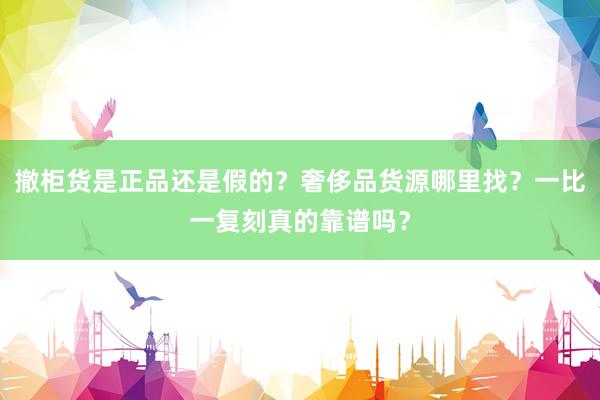 撤柜货是正品还是假的？奢侈品货源哪里找？一比一复刻真的靠谱吗？