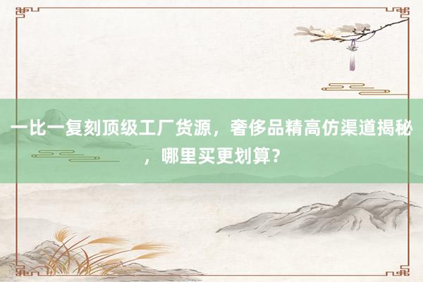 一比一复刻顶级工厂货源，奢侈品精高仿渠道揭秘，哪里买更划算？