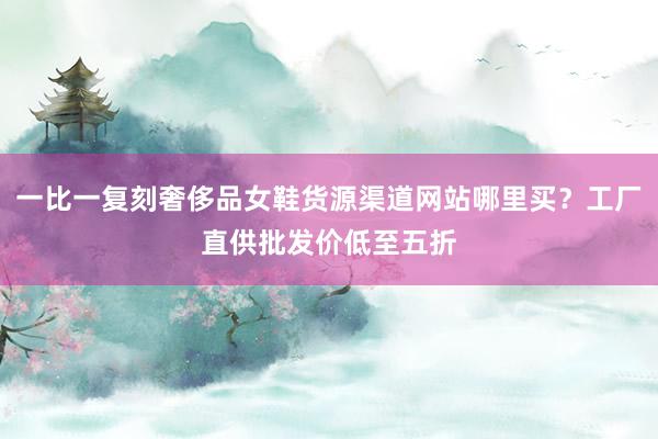 一比一复刻奢侈品女鞋货源渠道网站哪里买？工厂直供批发价低至五折