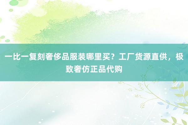 一比一复刻奢侈品服装哪里买？工厂货源直供，极致奢仿正品代购
