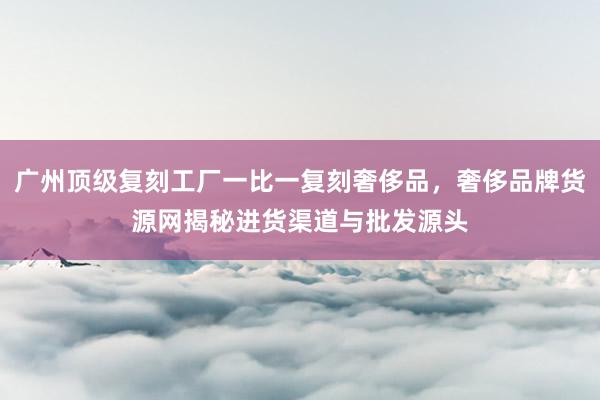 广州顶级复刻工厂一比一复刻奢侈品，奢侈品牌货源网揭秘进货渠道与批发源头