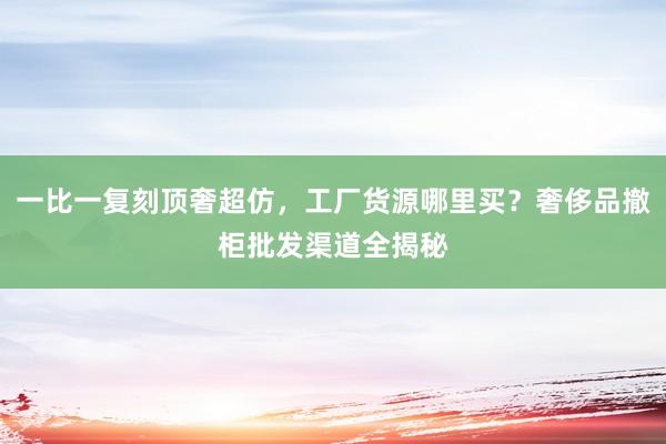 一比一复刻顶奢超仿，工厂货源哪里买？奢侈品撤柜批发渠道全揭秘