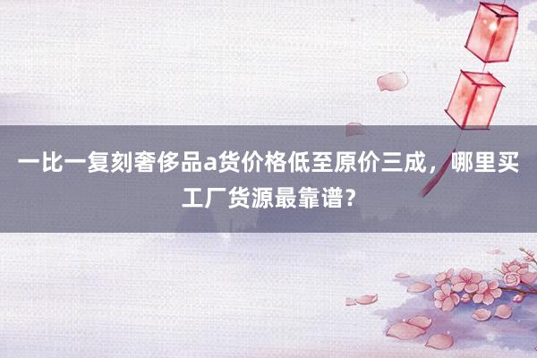 一比一复刻奢侈品a货价格低至原价三成，哪里买工厂货源最靠谱？