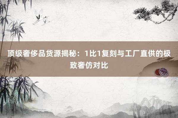顶级奢侈品货源揭秘：1比1复刻与工厂直供的极致奢仿对比