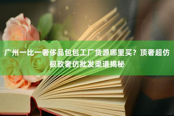 广州一比一奢侈品包包工厂货源哪里买？顶奢超仿极致奢仿批发渠道揭秘