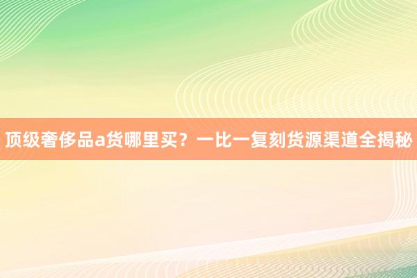 顶级奢侈品a货哪里买？一比一复刻货源渠道全揭秘