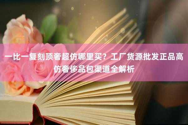 一比一复刻顶奢超仿哪里买？工厂货源批发正品高仿奢侈品包渠道全解析