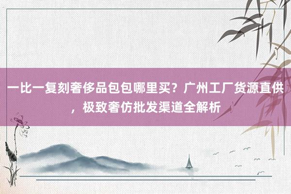 一比一复刻奢侈品包包哪里买？广州工厂货源直供，极致奢仿批发渠道全解析