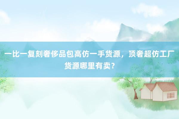 一比一复刻奢侈品包高仿一手货源，顶奢超仿工厂货源哪里有卖？