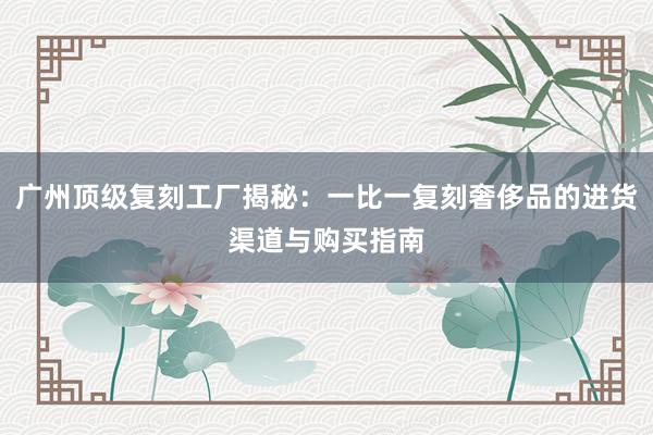 广州顶级复刻工厂揭秘：一比一复刻奢侈品的进货渠道与购买指南