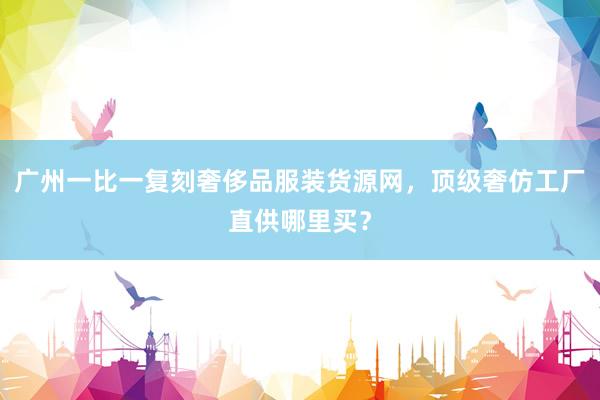 广州一比一复刻奢侈品服装货源网，顶级奢仿工厂直供哪里买？