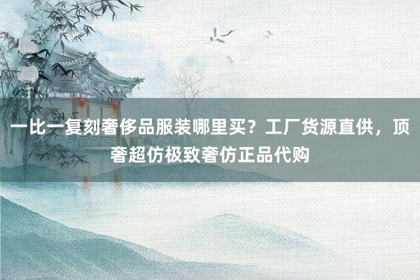 一比一复刻奢侈品服装哪里买？工厂货源直供，顶奢超仿极致奢仿正品代购