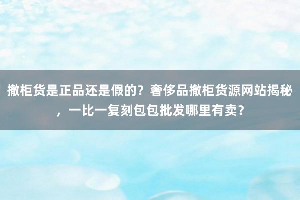 撤柜货是正品还是假的？奢侈品撤柜货源网站揭秘，一比一复刻包包批发哪里有卖？