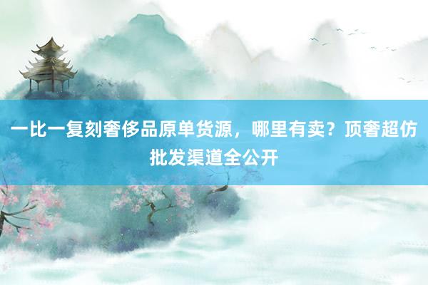 一比一复刻奢侈品原单货源，哪里有卖？顶奢超仿批发渠道全公开